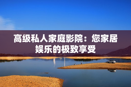 高级私人家庭影院：您家居娱乐的极致享受
