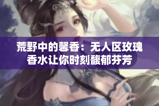 荒野中的馨香：无人区玫瑰香水让你时刻馥郁芬芳