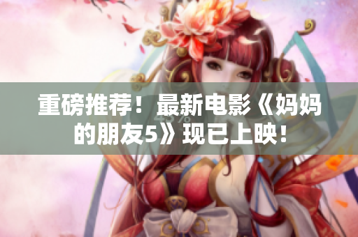 重磅推荐！最新电影《妈妈的朋友5》现已上映！