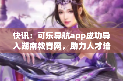 快讯：可乐导航app成功导入湖南教育网，助力人才培养！