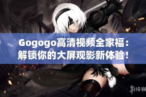 Gogogo高清视频全家福：解锁你的大屏观影新体验！