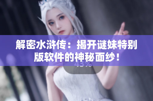 解密水浒传：揭开谜妹特别版软件的神秘面纱！