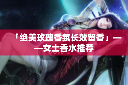「绝美玫瑰香氛长效留香」——女士香水推荐