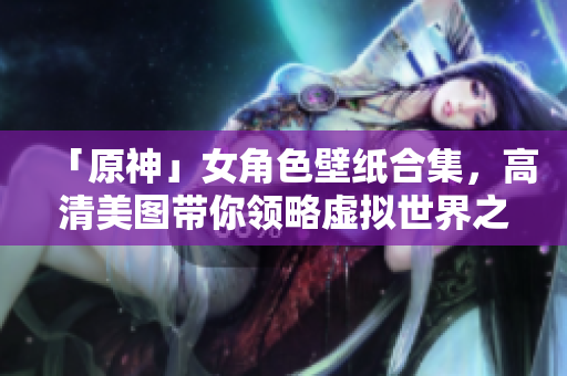 「原神」女角色壁纸合集，高清美图带你领略虚拟世界之美！