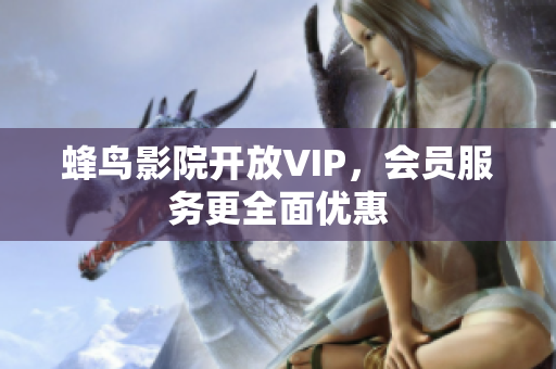 蜂鸟影院开放VIP，会员服务更全面优惠