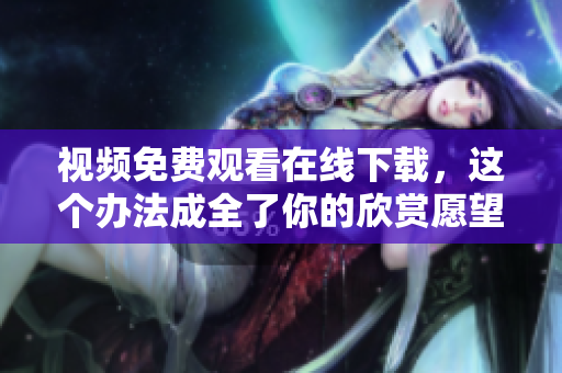 视频免费观看在线下载，这个办法成全了你的欣赏愿望