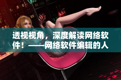 透视视角，深度解读网络软件！——网络软件编辑的人性洞察