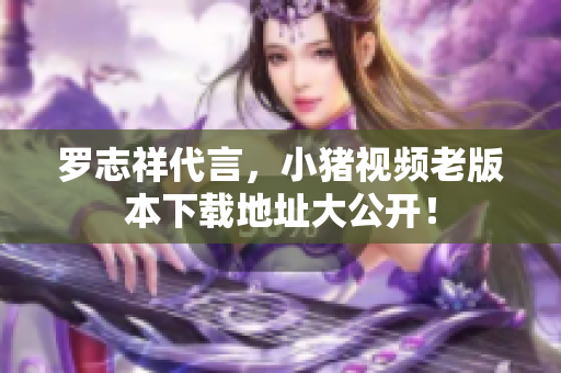 罗志祥代言，小猪视频老版本下载地址大公开！