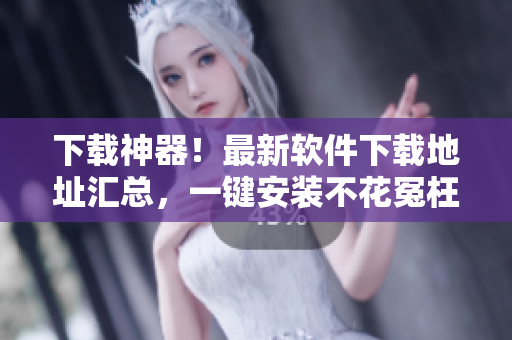 下载神器！最新软件下载地址汇总，一键安装不花冤枉钱！