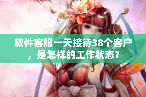 软件客服一天接待38个客户，是怎样的工作状态？