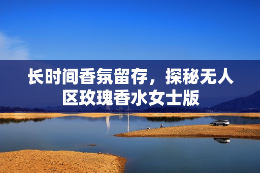 长时间香氛留存，探秘无人区玫瑰香水女士版