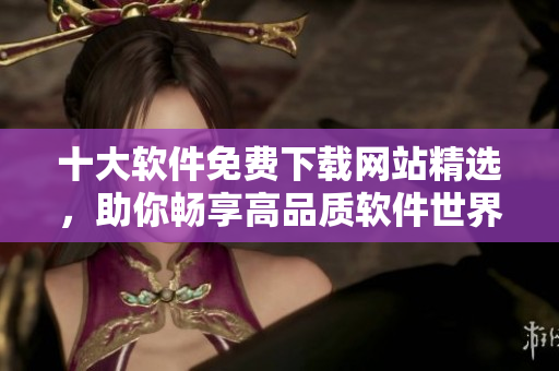 十大软件免费下载网站精选，助你畅享高品质软件世界！