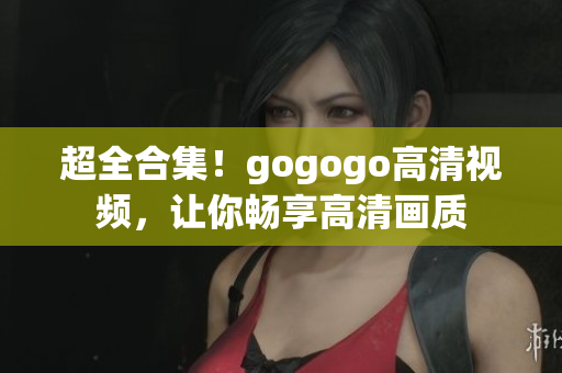 超全合集！gogogo高清视频，让你畅享高清画质