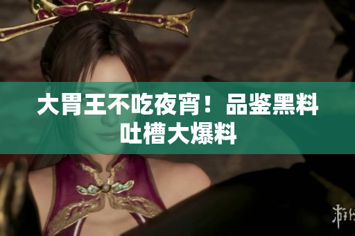 大胃王不吃夜宵！品鉴黑料吐槽大爆料