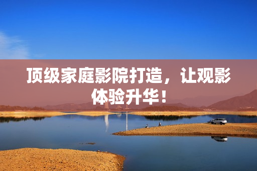 顶级家庭影院打造，让观影体验升华！
