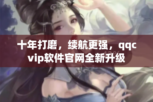 十年打磨，续航更强，qqcvip软件官网全新升级