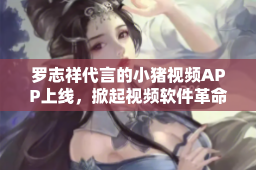 罗志祥代言的小猪视频APP上线，掀起视频软件革命！