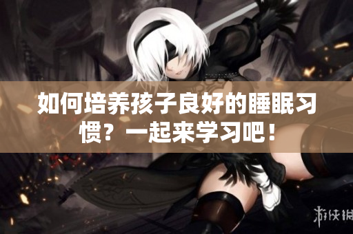 如何培养孩子良好的睡眠习惯？一起来学习吧！