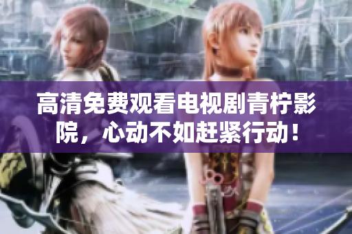 高清免费观看电视剧青柠影院，心动不如赶紧行动！