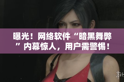 曝光！网络软件“暗黑舞弊”内幕惊人，用户需警惕！