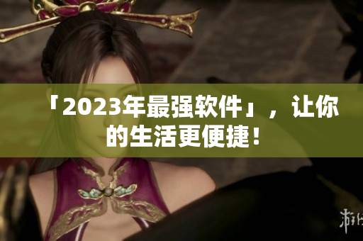 「2023年最强软件」，让你的生活更便捷！