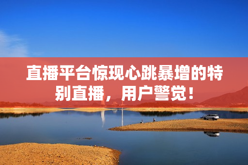 直播平台惊现心跳暴增的特别直播，用户警觉！