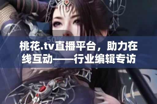 桃花.tv直播平台，助力在线互动——行业编辑专访