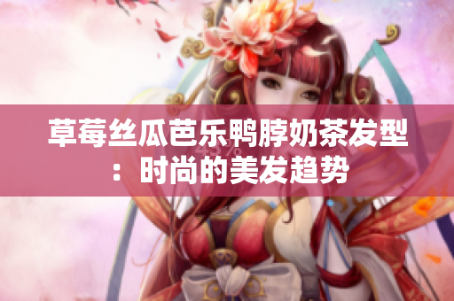 草莓丝瓜芭乐鸭脖奶茶发型：时尚的美发趋势