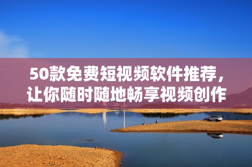 50款免费短视频软件推荐，让你随时随地畅享视频创作