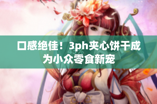 口感绝佳！3ph夹心饼干成为小众零食新宠