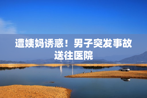 遭姨妈诱惑！男子突发事故送往医院