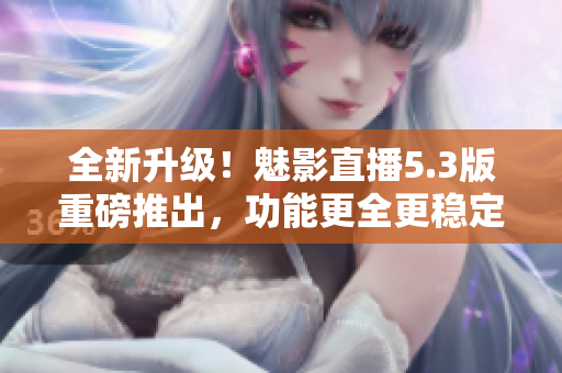 全新升级！魅影直播5.3版重磅推出，功能更全更稳定