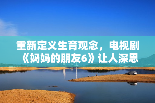 重新定义生育观念，电视剧《妈妈的朋友6》让人深思