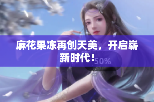 麻花果冻再创天美，开启崭新时代！