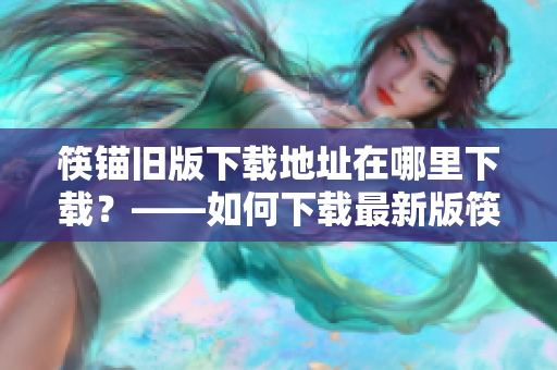筷锚旧版下载地址在哪里下载？——如何下载最新版筷锚？