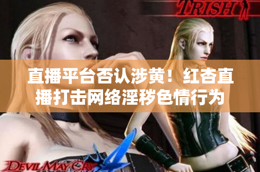 直播平台否认涉黄！红杏直播打击网络淫秽色情行为
