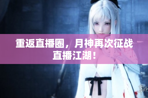 重返直播圈，月神再次征战直播江湖！