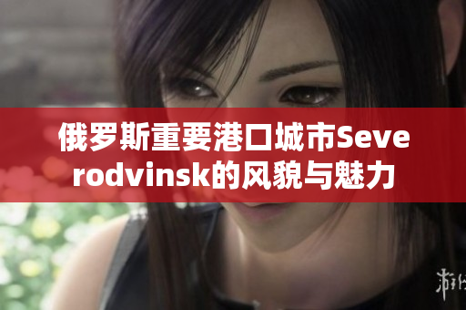 俄罗斯重要港口城市Severodvinsk的风貌与魅力