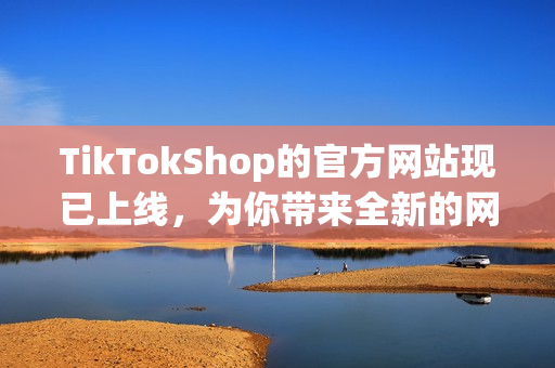 TikTokShop的官方网站现已上线，为你带来全新的网络软件购物体验