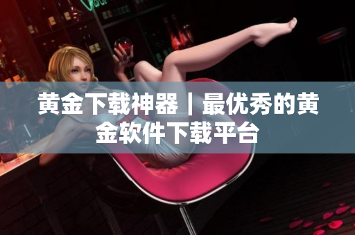 黄金下载神器｜最优秀的黄金软件下载平台