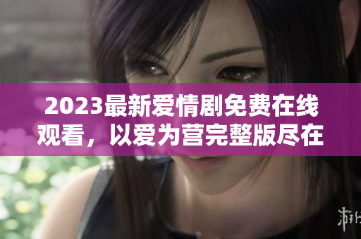 2023最新爱情剧免费在线观看，以爱为营完整版尽在手边
