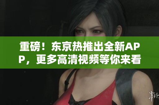 重磅！东京热推出全新APP，更多高清视频等你来看
