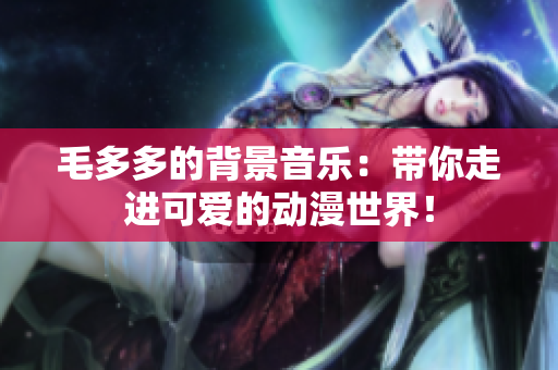 毛多多的背景音乐：带你走进可爱的动漫世界！