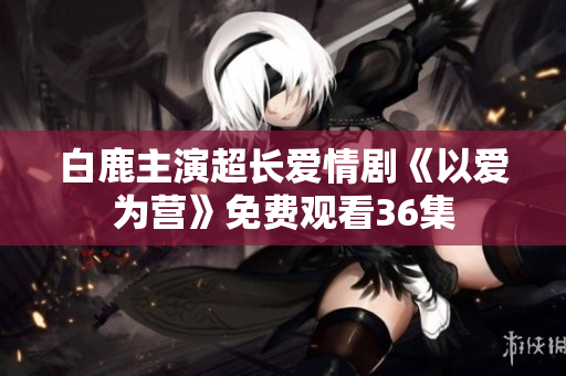 白鹿主演超长爱情剧《以爱为营》免费观看36集