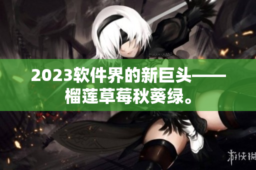 2023软件界的新巨头——榴莲草莓秋葵绿。