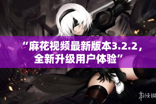 “麻花视频最新版本3.2.2，全新升级用户体验”
