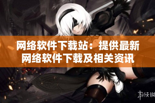 网络软件下载站：提供最新网络软件下载及相关资讯