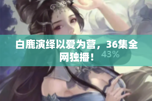 白鹿演绎以爱为营，36集全网独播！