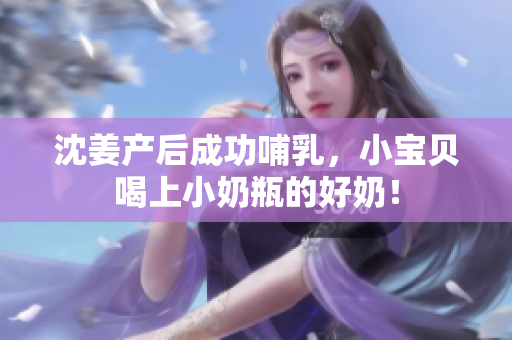 沈姜产后成功哺乳，小宝贝喝上小奶瓶的好奶！
