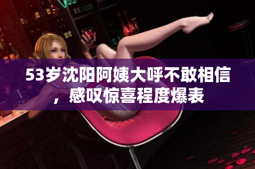 53岁沈阳阿姨大呼不敢相信，感叹惊喜程度爆表